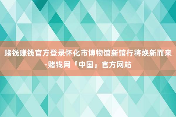 赌钱赚钱官方登录怀化市博物馆新馆行将焕新而来-赌钱网「中国」官方网站