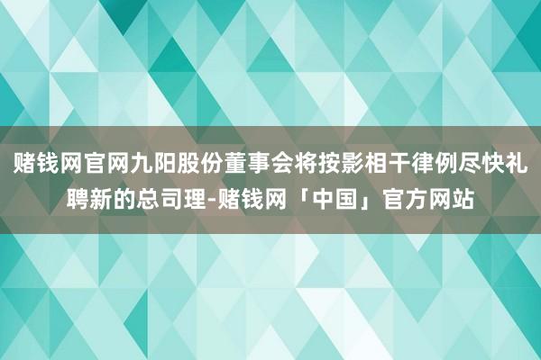 赌钱网官网九阳股份董事会将按影相干律例尽快礼聘新的总司理-赌钱网「中国」官方网站