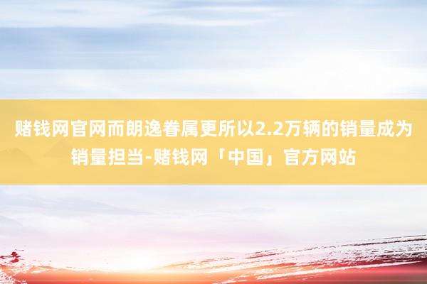赌钱网官网而朗逸眷属更所以2.2万辆的销量成为销量担当-赌钱网「中国」官方网站