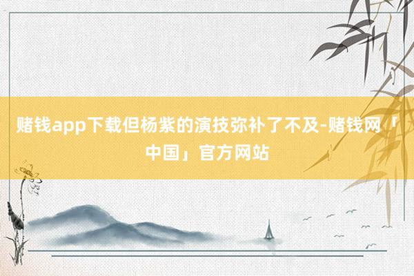 赌钱app下载但杨紫的演技弥补了不及-赌钱网「中国」官方网站