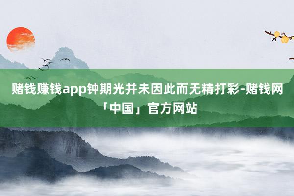 赌钱赚钱app钟期光并未因此而无精打彩-赌钱网「中国」官方网站