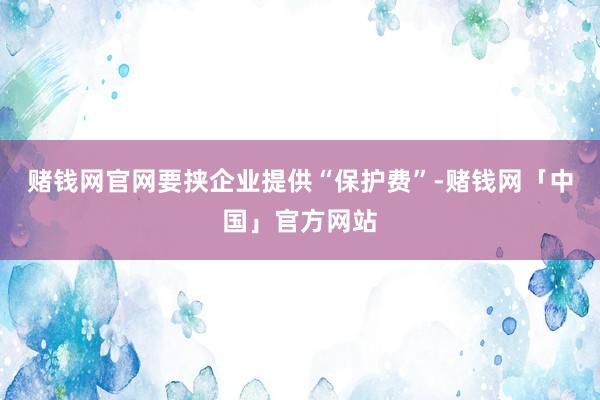 赌钱网官网要挟企业提供“保护费”-赌钱网「中国」官方网站