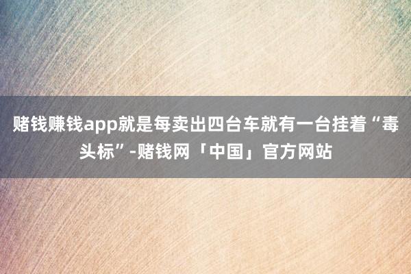 赌钱赚钱app就是每卖出四台车就有一台挂着“毒头标”-赌钱网「中国」官方网站