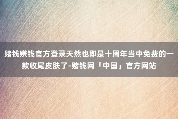 赌钱赚钱官方登录天然也即是十周年当中免费的一款收尾皮肤了-赌钱网「中国」官方网站