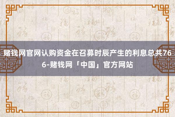 赌钱网官网认购资金在召募时辰产生的利息总共766-赌钱网「中国」官方网站