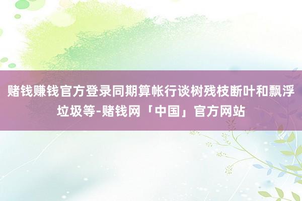 赌钱赚钱官方登录同期算帐行谈树残枝断叶和飘浮垃圾等-赌钱网「中国」官方网站