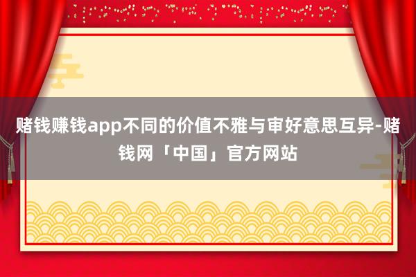赌钱赚钱app不同的价值不雅与审好意思互异-赌钱网「中国」官方网站