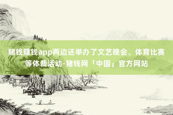 赌钱赚钱app两边还举办了文艺晚会、体育比赛等体裁活动-赌钱网「中国」官方网站
