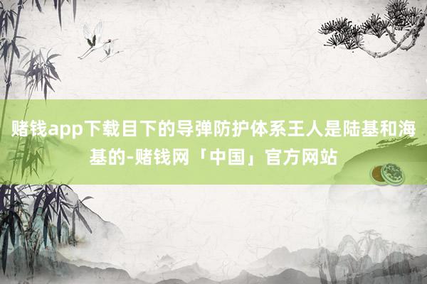赌钱app下载目下的导弹防护体系王人是陆基和海基的-赌钱网「中国」官方网站
