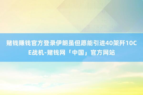 赌钱赚钱官方登录伊朗虽但愿能引进40架歼10CE战机-赌钱网「中国」官方网站