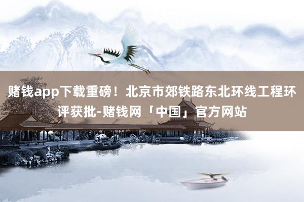 赌钱app下载重磅！北京市郊铁路东北环线工程环评获批-赌钱网「中国」官方网站