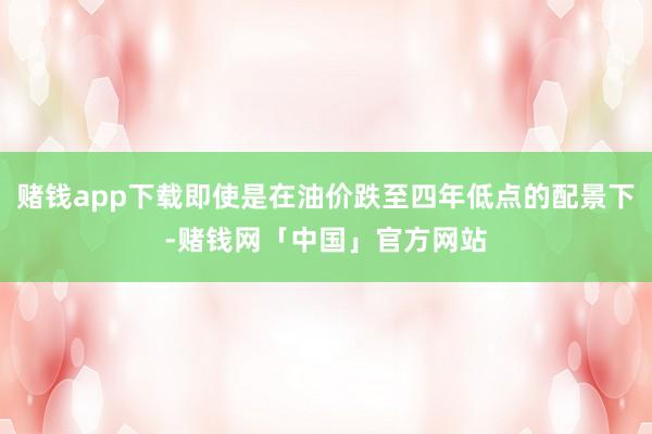 赌钱app下载即使是在油价跌至四年低点的配景下-赌钱网「中国」官方网站