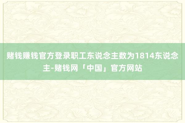 赌钱赚钱官方登录职工东说念主数为1814东说念主-赌钱网「中国」官方网站