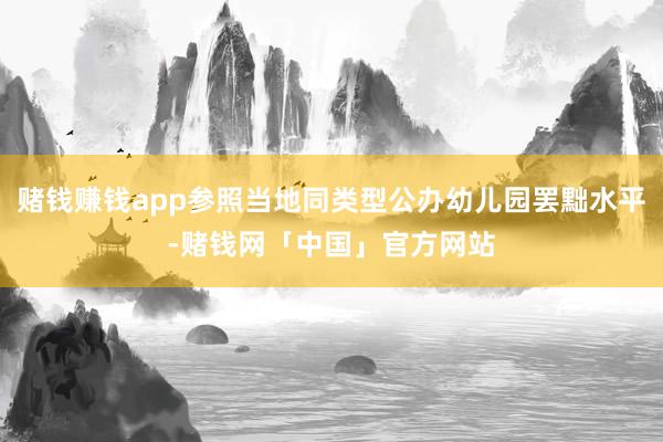 赌钱赚钱app参照当地同类型公办幼儿园罢黜水平-赌钱网「中国」官方网站
