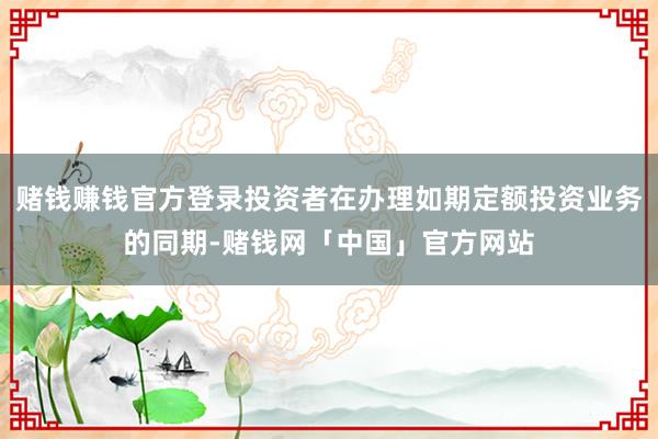 赌钱赚钱官方登录投资者在办理如期定额投资业务的同期-赌钱网「中国」官方网站