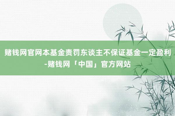 赌钱网官网本基金责罚东谈主不保证基金一定盈利-赌钱网「中国」官方网站