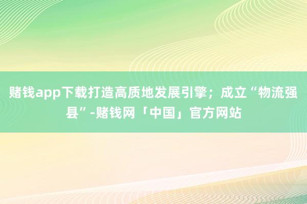 赌钱app下载打造高质地发展引擎；成立“物流强县”-赌钱网「中国」官方网站