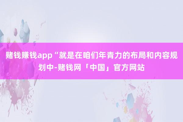 赌钱赚钱app“就是在咱们年青力的布局和内容规划中-赌钱网「中国」官方网站