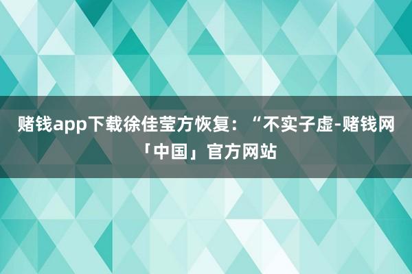 赌钱app下载徐佳莹方恢复：“不实子虚-赌钱网「中国」官方网站