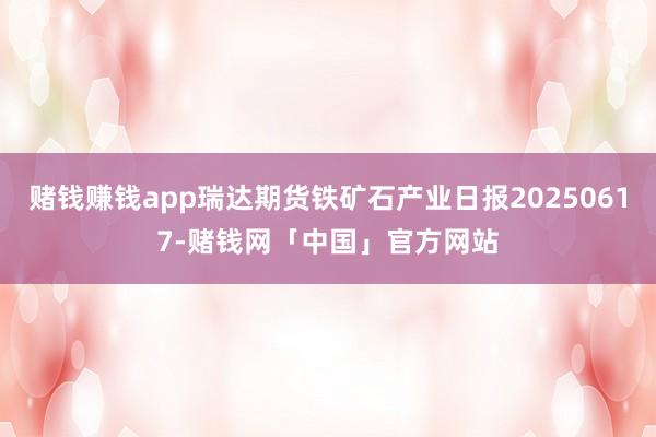 赌钱赚钱app瑞达期货铁矿石产业日报20250617-赌钱网「中国」官方网站