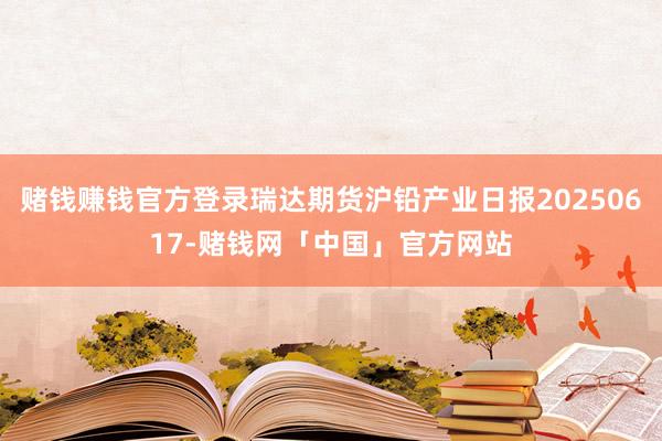 赌钱赚钱官方登录瑞达期货沪铅产业日报20250617-赌钱网「中国」官方网站