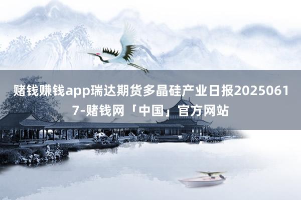 赌钱赚钱app瑞达期货多晶硅产业日报20250617-赌钱网「中国」官方网站