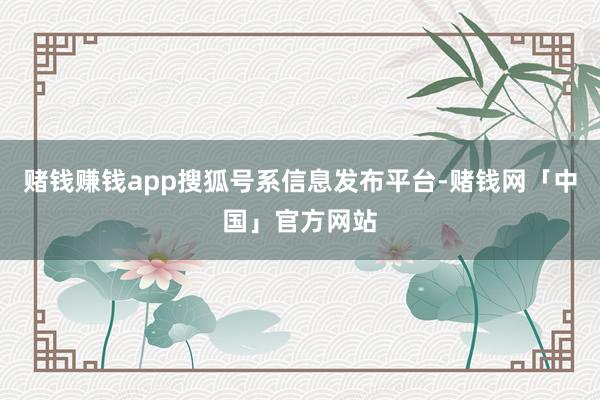 赌钱赚钱app搜狐号系信息发布平台-赌钱网「中国」官方网站