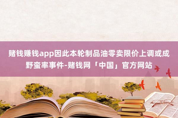赌钱赚钱app因此本轮制品油零卖限价上调或成野蛮率事件-赌钱网「中国」官方网站