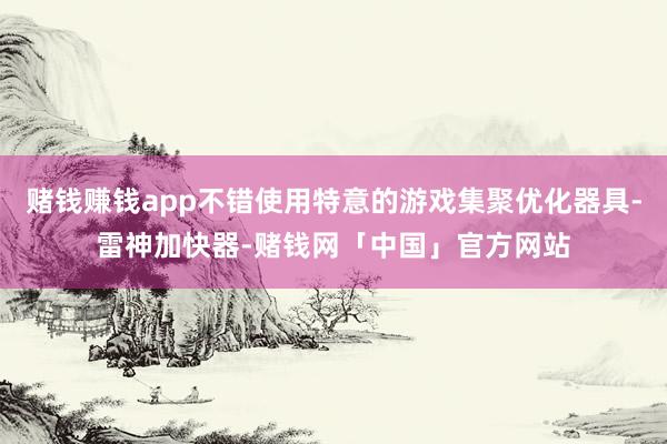 赌钱赚钱app不错使用特意的游戏集聚优化器具-雷神加快器-赌钱网「中国」官方网站