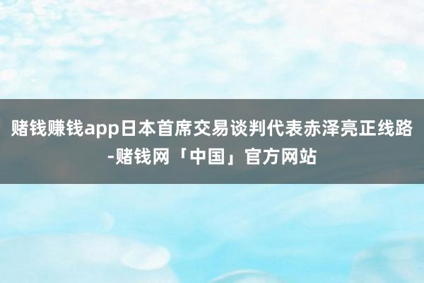 赌钱赚钱app日本首席交易谈判代表赤泽亮正线路-赌钱网「中国」官方网站