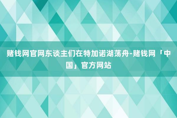 赌钱网官网东谈主们在特加诺湖荡舟-赌钱网「中国」官方网站