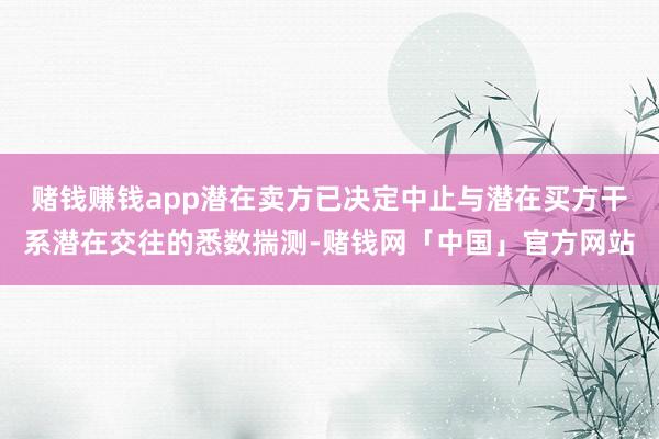 赌钱赚钱app潜在卖方已决定中止与潜在买方干系潜在交往的悉数揣测-赌钱网「中国」官方网站