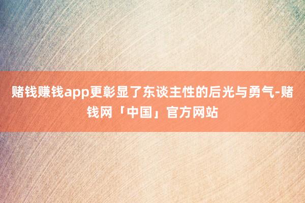 赌钱赚钱app更彰显了东谈主性的后光与勇气-赌钱网「中国」官方网站