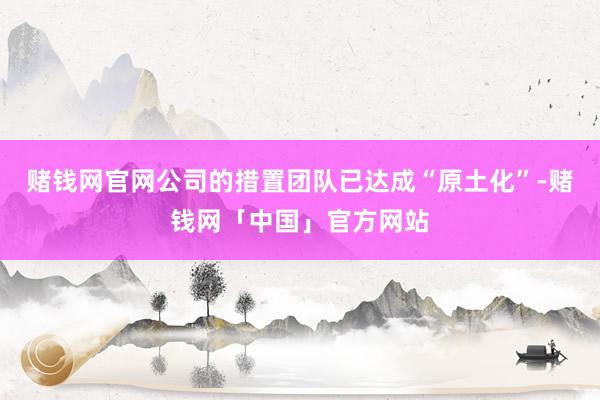 赌钱网官网公司的措置团队已达成“原土化”-赌钱网「中国」官方网站