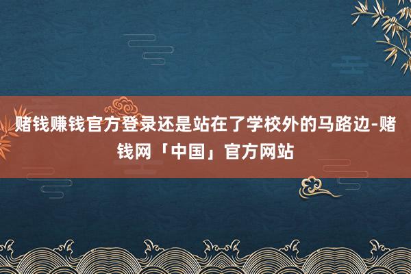 赌钱赚钱官方登录还是站在了学校外的马路边-赌钱网「中国」官方网站