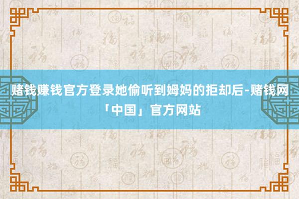 赌钱赚钱官方登录她偷听到姆妈的拒却后-赌钱网「中国」官方网站