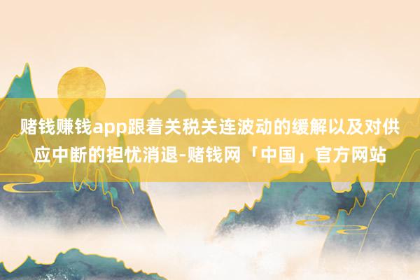 赌钱赚钱app跟着关税关连波动的缓解以及对供应中断的担忧消退-赌钱网「中国」官方网站