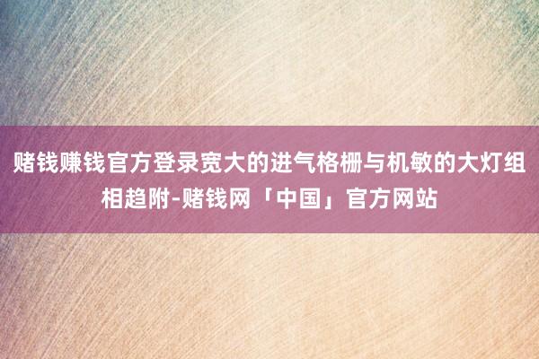 赌钱赚钱官方登录宽大的进气格栅与机敏的大灯组相趋附-赌钱网「中国」官方网站