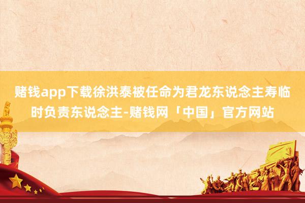赌钱app下载徐洪泰被任命为君龙东说念主寿临时负责东说念主-赌钱网「中国」官方网站