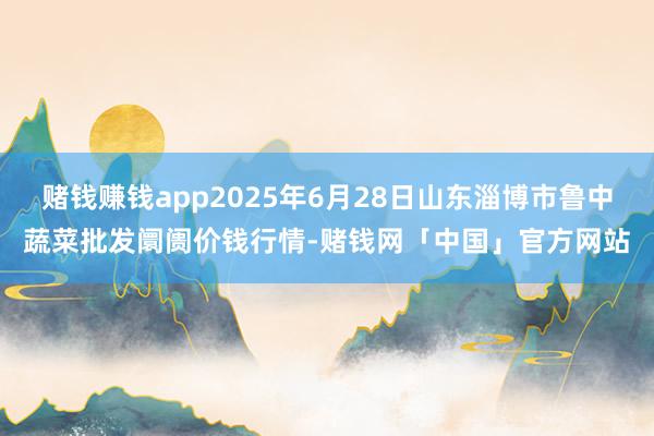 赌钱赚钱app2025年6月28日山东淄博市鲁中蔬菜批发阛阓价钱行情-赌钱网「中国」官方网站