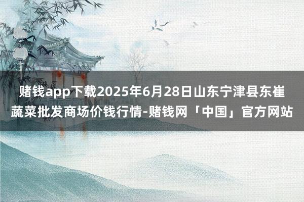 赌钱app下载2025年6月28日山东宁津县东崔蔬菜批发商场价钱行情-赌钱网「中国」官方网站