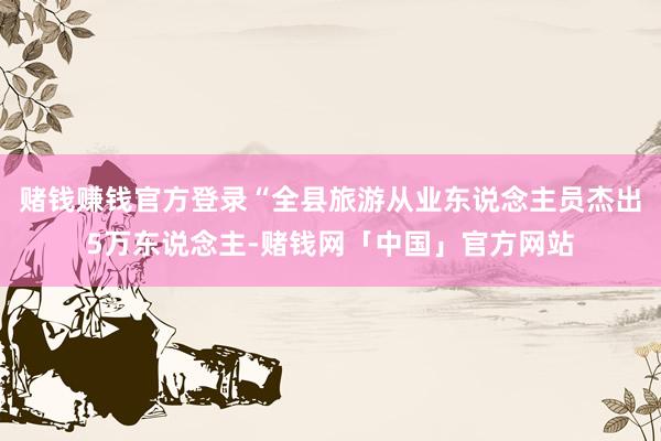 赌钱赚钱官方登录“全县旅游从业东说念主员杰出5万东说念主-赌钱网「中国」官方网站