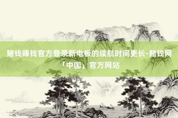 赌钱赚钱官方登录新电板的续航时间更长-赌钱网「中国」官方网站