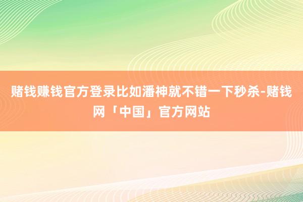 赌钱赚钱官方登录比如潘神就不错一下秒杀-赌钱网「中国」官方网站