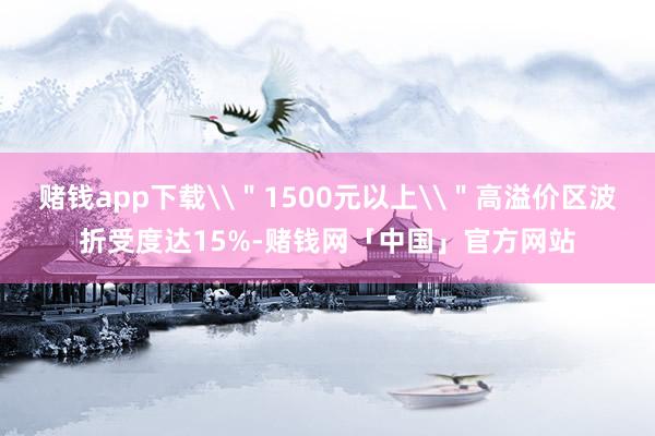 赌钱app下载\"1500元以上\"高溢价区波折受度达15%-赌钱网「中国」官方网站