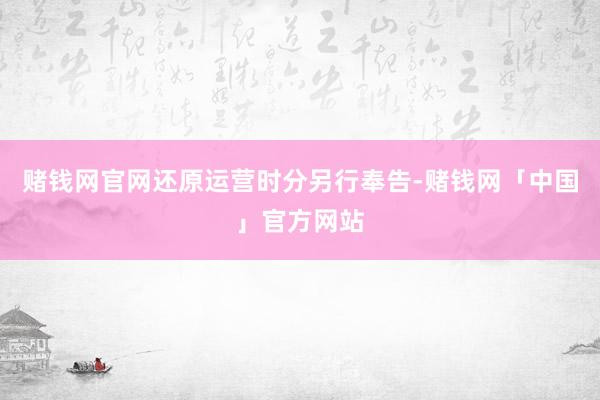 赌钱网官网还原运营时分另行奉告-赌钱网「中国」官方网站