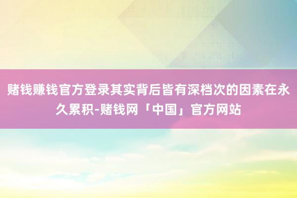 赌钱赚钱官方登录其实背后皆有深档次的因素在永久累积-赌钱网「中国」官方网站