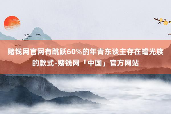 赌钱网官网有跳跃60%的年青东谈主存在蟾光族的款式-赌钱网「中国」官方网站