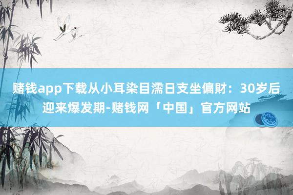 赌钱app下载从小耳染目濡日支坐偏財：30岁后迎来爆发期-赌钱网「中国」官方网站