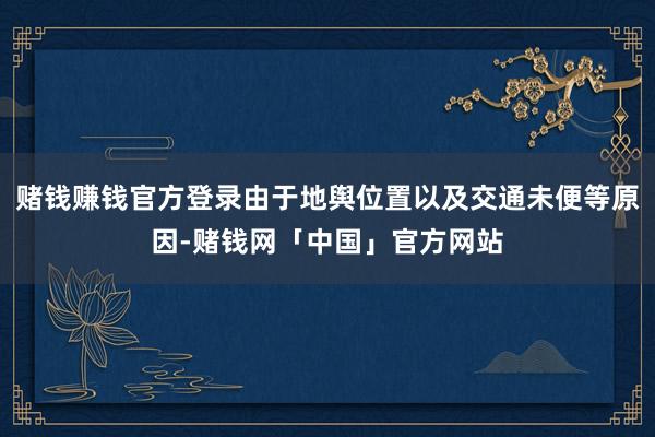 赌钱赚钱官方登录由于地舆位置以及交通未便等原因-赌钱网「中国」官方网站